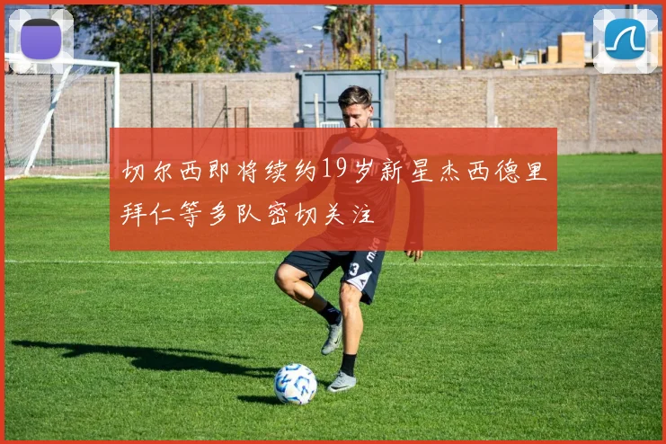 切尔西即将续约19岁新星杰西德里拜仁等多队密切关注