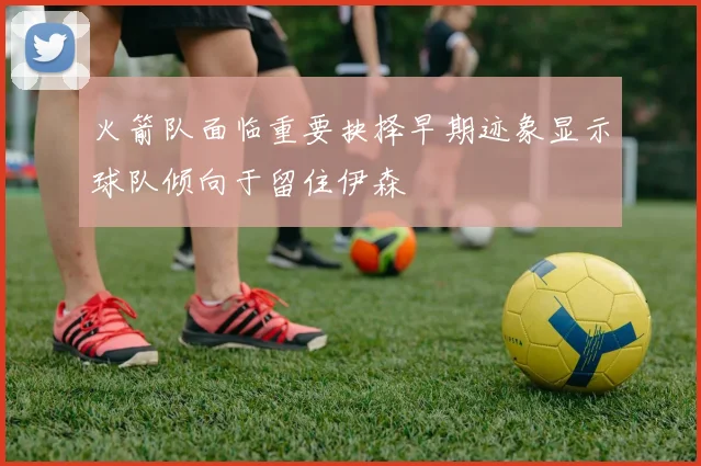 火箭队面临重要抉择早期迹象显示球队倾向于留住伊森