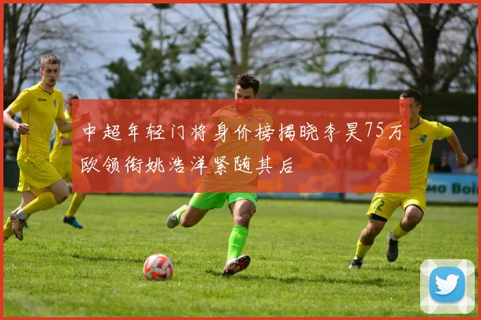 中超年轻门将身价榜揭晓李昊75万欧领衔姚浩洋紧随其后