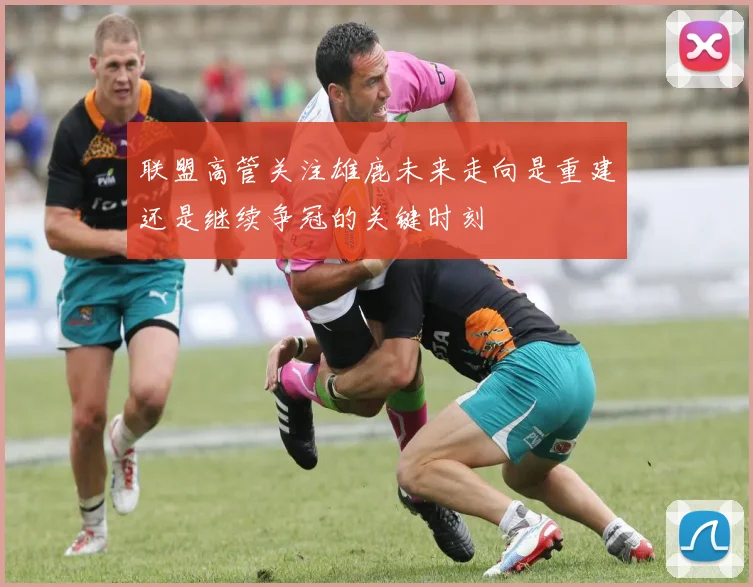 联盟高管关注雄鹿未来走向是重建还是继续争冠的关键时刻