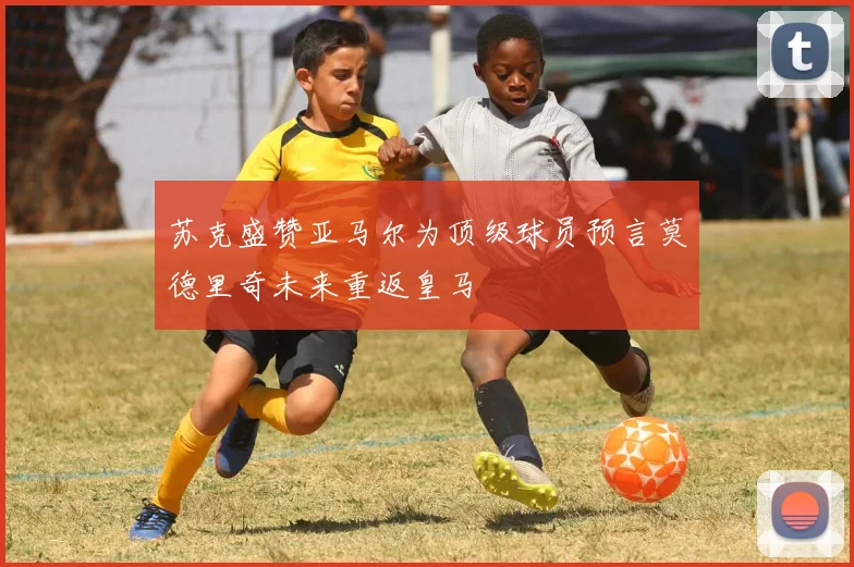 苏克盛赞亚马尔为顶级球员预言莫德里奇未来重返皇马
