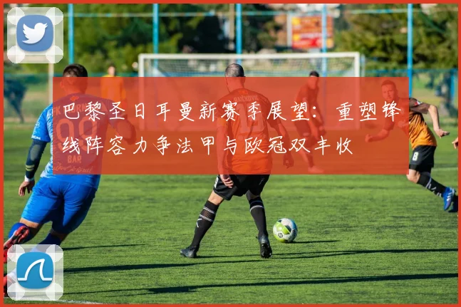 巴黎圣日耳曼新赛季展望：重塑锋线阵容力争法甲与欧冠双丰收