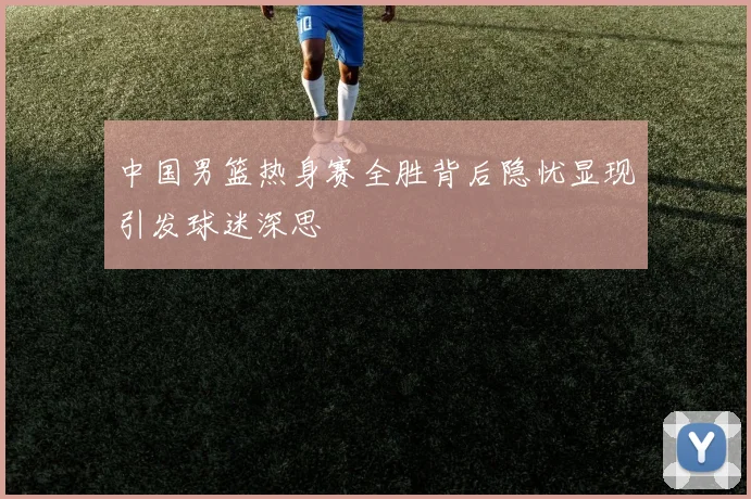 中国男篮热身赛全胜背后隐忧显现引发球迷深思