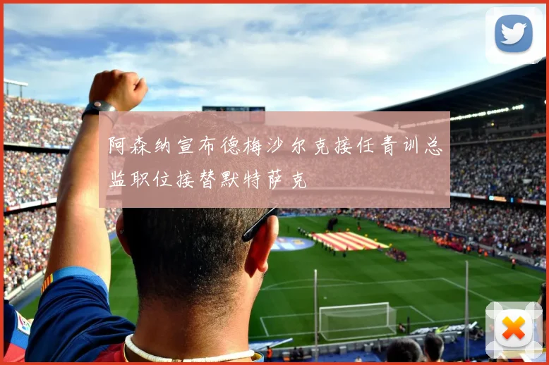 阿森纳宣布德梅沙尔克接任青训总监职位接替默特萨克