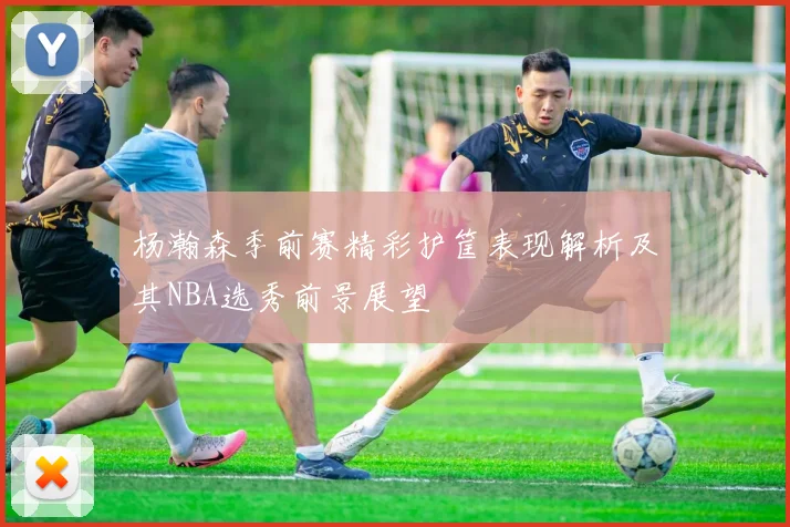 杨瀚森季前赛精彩护筐表现解析及其NBA选秀前景展望