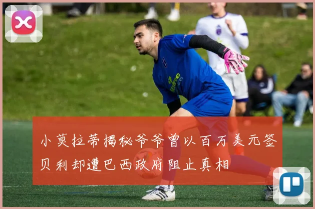 小莫拉蒂揭秘爷爷曾以百万美元签贝利却遭巴西政府阻止真相