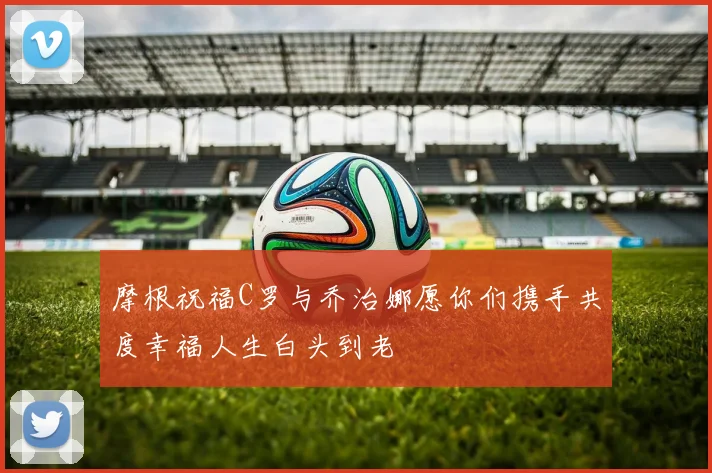 摩根祝福C罗与乔治娜愿你们携手共度幸福人生白头到老