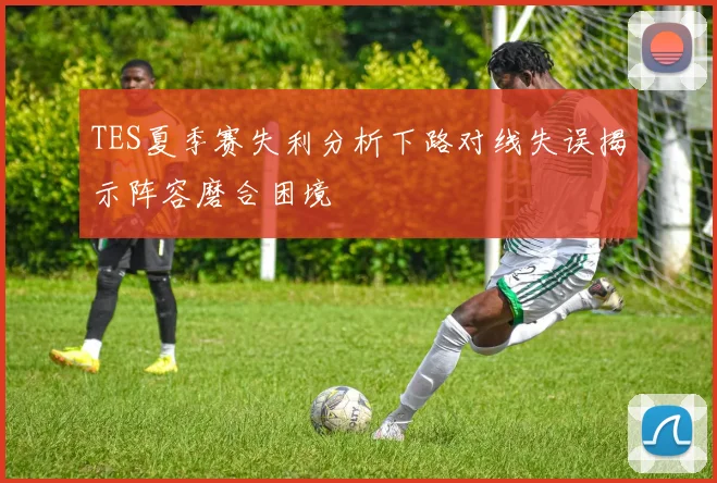 TES夏季赛失利分析下路对线失误揭示阵容磨合困境