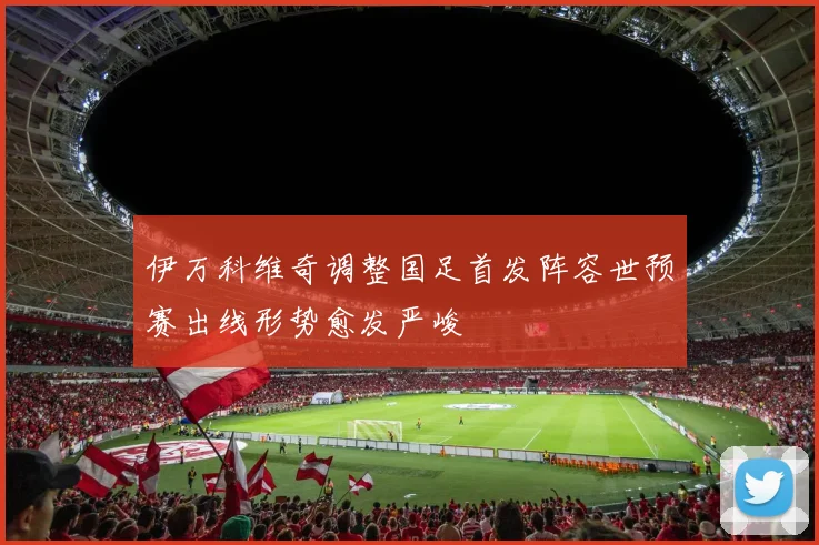 伊万科维奇调整国足首发阵容世预赛出线形势愈发严峻