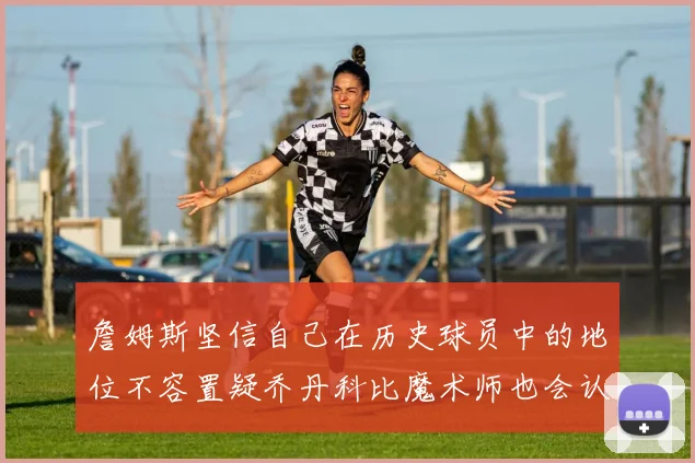 詹姆斯坚信自己在历史球员中的地位不容置疑乔丹科比魔术师也会认同