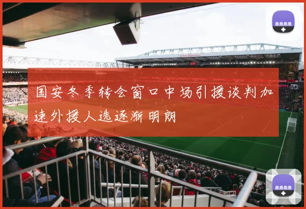国安冬季转会窗口中场引援谈判加速外援人选逐渐明朗