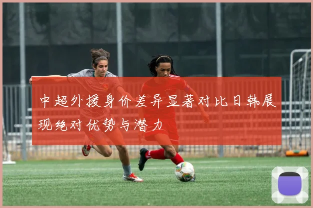 中超外援身价差异显著对比日韩展现绝对优势与潜力