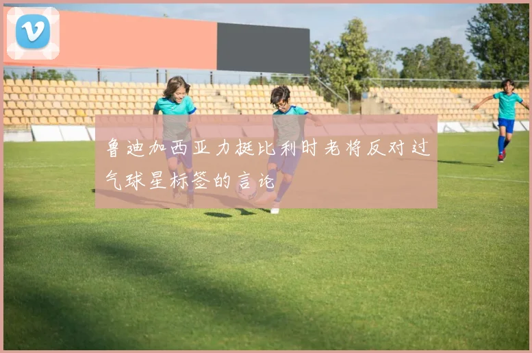 鲁迪加西亚力挺比利时老将反对过气球星标签的言论